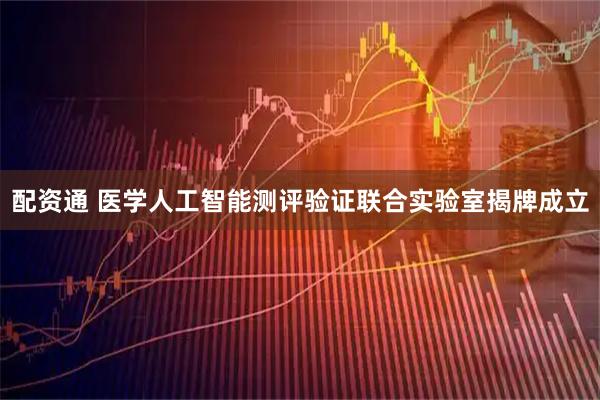 配资通 医学人工智能测评验证联合实验室揭牌成立