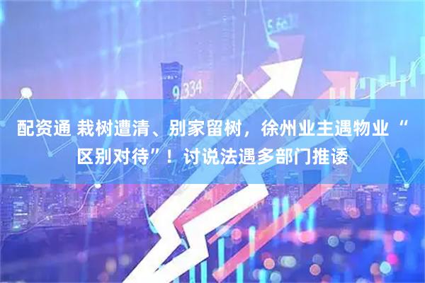 配资通 栽树遭清、别家留树，徐州业主遇物业 “区别对待”！讨说法遇多部门推诿