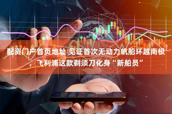 配资门户首页地址 见证首次无动力帆船环越南极，飞利浦这款剃须刀化身“新船员”